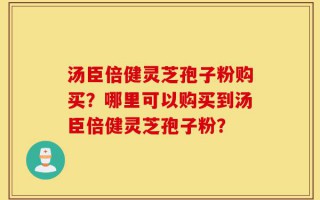 汤臣倍健灵芝孢子粉购买？哪里可以购买到汤臣倍健灵芝孢子粉？