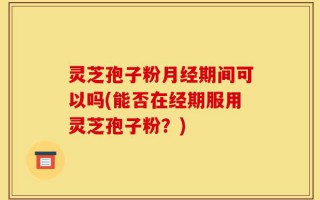 灵芝孢子粉月经期间可以吗(能否在经期服用灵芝孢子粉？)