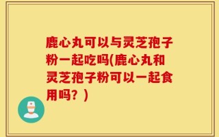 鹿心丸可以与灵芝孢子粉一起吃吗(鹿心丸和灵芝孢子粉可以一起食用吗？)