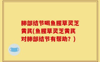 肺部结节喝鱼腥草灵芝黄芪(鱼腥草灵芝黄芪对肺部结节有帮助？)