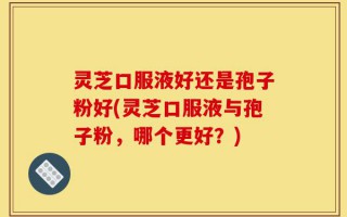 灵芝口服液好还是孢子粉好(灵芝口服液与孢子粉，哪个更好？)