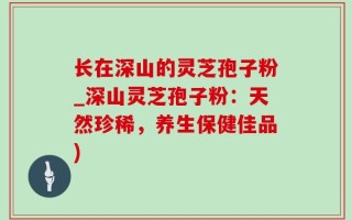 长在深山的灵芝孢子粉_深山灵芝孢子粉：天然珍稀，养生保健佳品)