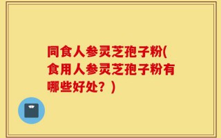 同食人参灵芝孢子粉(食用人参灵芝孢子粉有哪些好处？)