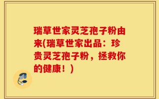 瑞草世家灵芝孢子粉由来(瑞草世家出品：珍贵灵芝孢子粉，拯救你的健康！)