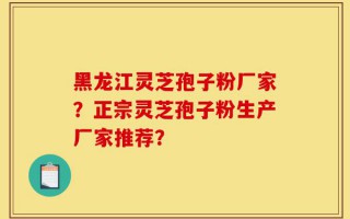 黑龙江灵芝孢子粉厂家？正宗灵芝孢子粉生产厂家推荐？