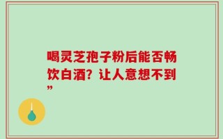 喝灵芝孢子粉后能否畅饮白酒？让人意想不到”