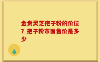 金贵灵芝孢子粉的价位？孢子粉市面售价是多少