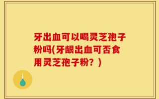 牙出血可以喝灵芝孢子粉吗(牙龈出血可否食用灵芝孢子粉？)