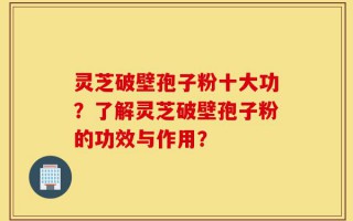 灵芝破壁孢子粉十大功？了解灵芝破壁孢子粉的功效与作用？