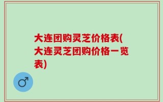 大连团购灵芝价格表(大连灵芝团购价格一览表)