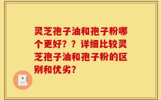灵芝孢子油和孢子粉哪个更好？？详细比较灵芝孢子油和孢子粉的区别和优劣？