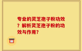 专业的灵芝孢子粉功效？解析灵芝孢子粉的功效与作用？