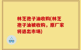 林芝孢子油收购(林芝孢子油被收购，原厂家将退出市场)