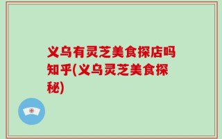 义乌有灵芝美食探店吗知乎(义乌灵芝美食探秘)