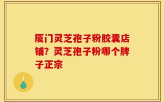 厦门灵芝孢子粉胶囊店铺？灵芝孢子粉哪个牌子正宗