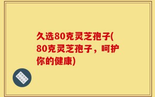 久选80克灵芝孢子(80克灵芝孢子，呵护你的健康)
