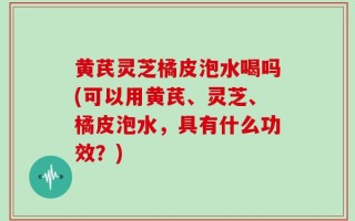 黄芪灵芝橘皮泡水喝吗(可以用黄芪、灵芝、橘皮泡水，具有什么功效？)
