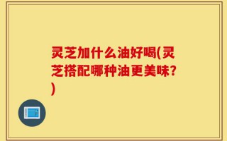灵芝加什么油好喝(灵芝搭配哪种油更美味？)