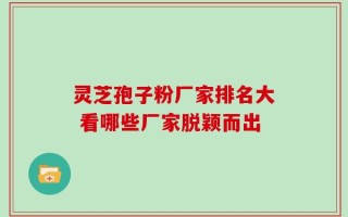 灵芝孢子粉厂家排名大 看哪些厂家脱颖而出