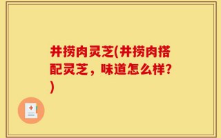 井捞肉灵芝(井捞肉搭配灵芝，味道怎么样？)
