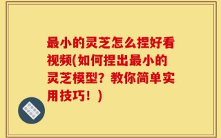 最小的灵芝怎么捏好看视频(如何捏出最小的灵芝模型？教你简单实用技巧！)