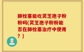 肺栓塞能吃灵芝孢子粉粉吗(灵芝孢子粉粉能否在肺栓塞治疗中使用？)