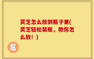 灵芝怎么放到瓶子里(灵芝轻松装瓶，教你怎么放！)