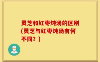 灵芝和红枣炖汤的区别(灵芝与红枣炖汤有何不同？)