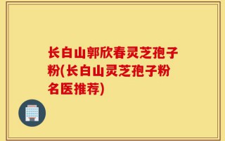 长白山郭欣春灵芝孢子粉(长白山灵芝孢子粉名医推荐)