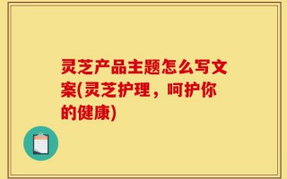 灵芝产品主题怎么写文案(灵芝护理，呵护你的健康)