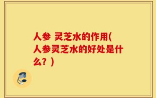 人参 灵芝水的作用(人参灵芝水的好处是什么？)