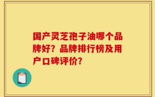 国产灵芝孢子油哪个品牌好？品牌排行榜及用户口碑评价？