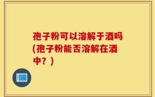孢子粉可以溶解于酒吗(孢子粉能否溶解在酒中？)