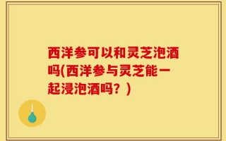 西洋参可以和灵芝泡酒吗(西洋参与灵芝能一起浸泡酒吗？)