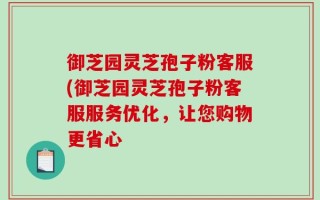 御芝园灵芝孢子粉客服(御芝园灵芝孢子粉客服服务优化，让您购物更省心
