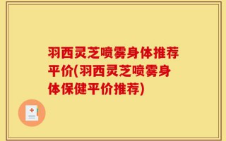 羽西灵芝喷雾身体推荐平价(羽西灵芝喷雾身体保健平价推荐)