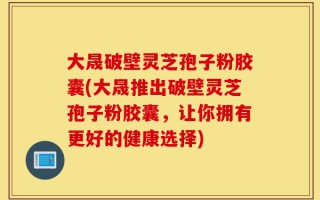 大晟破壁灵芝孢子粉胶囊(大晟推出破壁灵芝孢子粉胶囊，让你拥有更好的健康选择)