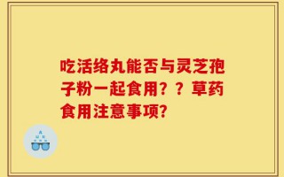 吃活络丸能否与灵芝孢子粉一起食用？？草药食用注意事项？