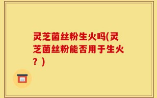 灵芝菌丝粉生火吗(灵芝菌丝粉能否用于生火？)