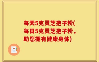 每天5克灵芝孢子粉(每日5克灵芝孢子粉，助您拥有健康身体)