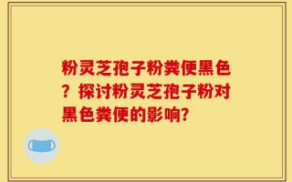 粉灵芝孢子粉粪便黑色？探讨粉灵芝孢子粉对黑色粪便的影响？