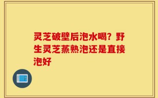 灵芝破壁后泡水喝？野生灵芝蒸熟泡还是直接泡好