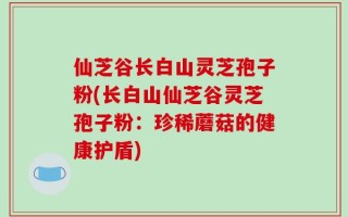仙芝谷长白山灵芝孢子粉(长白山仙芝谷灵芝孢子粉：珍稀蘑菇的健康护盾)