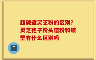 超破壁灵芝粉的区别？灵芝孢子粉头道粉和破壁有什么区别吗