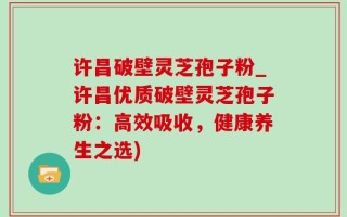 许昌破壁灵芝孢子粉_许昌优质破壁灵芝孢子粉：高效吸收，健康养生之选)