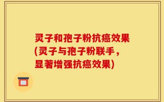 灵子和孢子粉抗癌效果(灵子与孢子粉联手，显著增强抗癌效果)