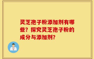 灵芝孢子粉添加剂有哪些？探究灵芝孢子粉的成分与添加剂？