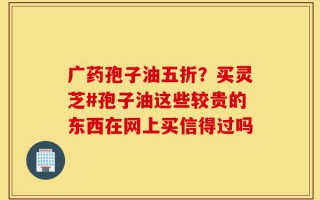 广药孢子油五折？买灵芝#孢子油这些较贵的东西在网上买信得过吗