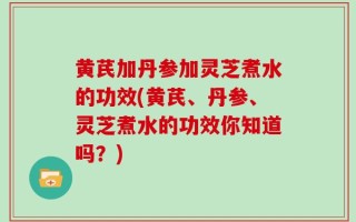 黄芪加丹参加灵芝煮水的功效(黄芪、丹参、灵芝煮水的功效你知道吗？)