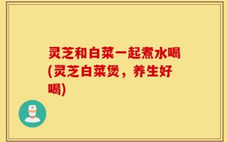 灵芝和白菜一起煮水喝(灵芝白菜煲，养生好喝)